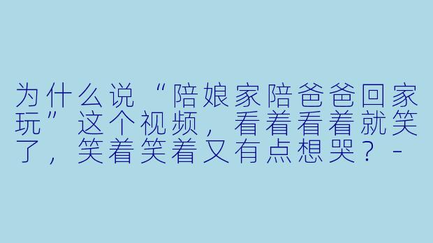 为什么说“陪娘家陪爸爸回家玩”这个视频,看着看着就笑了,笑着笑着又有点想哭?-陪娘家陪爸爸回家玩视频