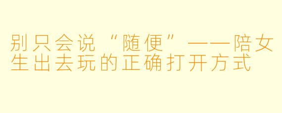 别只会说“随便”——陪女生出去玩的正确打开方式