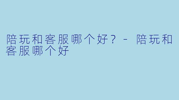陪玩和客服哪个好?-陪玩和客服哪个好