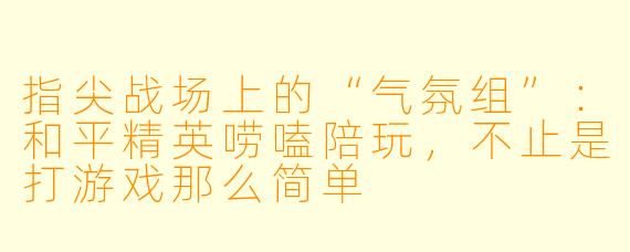 指尖战场上的“气氛组”:和平精英唠嗑陪玩,不止是打游戏那么简单