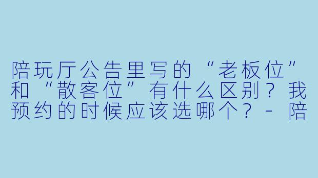 陪玩厅公告里写的“老板位”和“散客位”有什么区别?我预约的时候应该选哪个?-陪玩厅公告