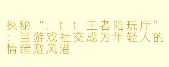 探秘“.tt王者陪玩厅”:当游戏社交成为年轻人的情绪避风港