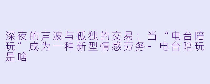 深夜的声波与孤独的交易：当“电台陪玩”成为一种新型情感劳务-电台陪玩是啥