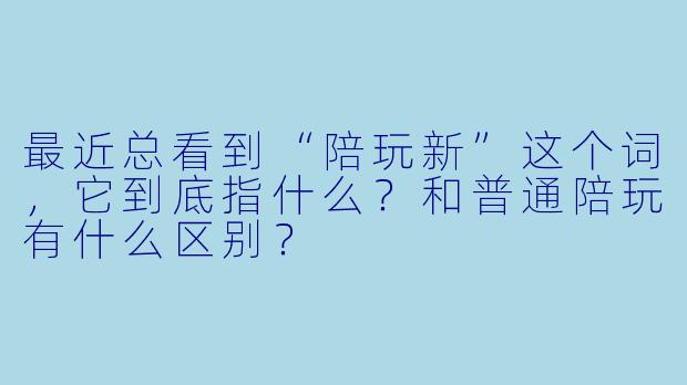 最近总看到“陪玩新”这个词,它到底指什么?和普通陪玩有什么区别?