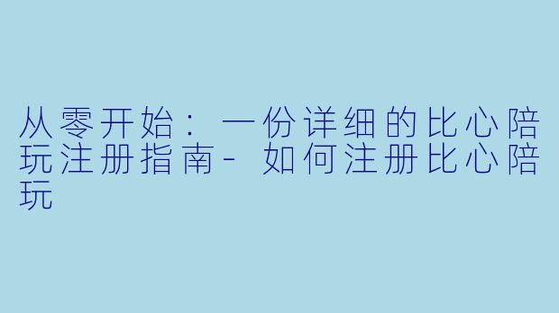 从零开始：一份详细的比心陪玩注册指南-如何注册比心陪玩