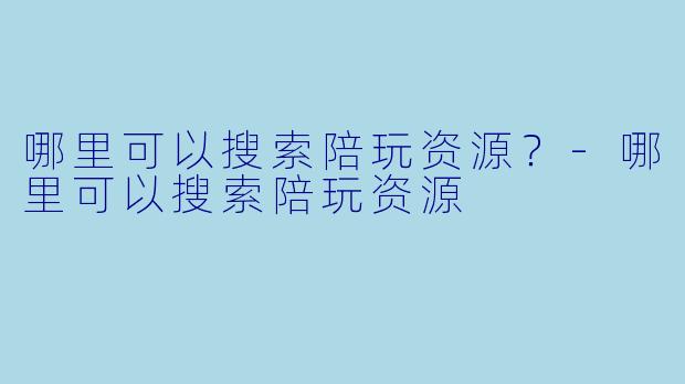 哪里可以搜索陪玩资源？-哪里可以搜索陪玩资源