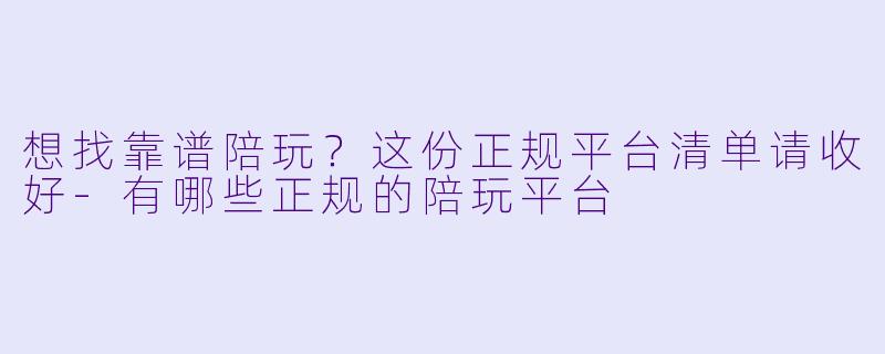 想找靠谱陪玩?这份正规平台清单请收好-有哪些正规的陪玩平台