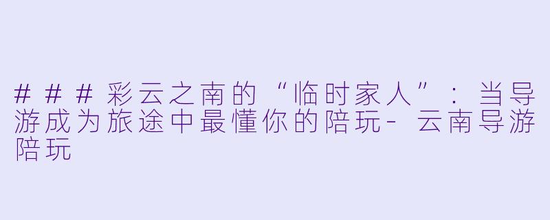 ###彩云之南的“临时家人”：当导游成为旅途中最懂你的陪玩