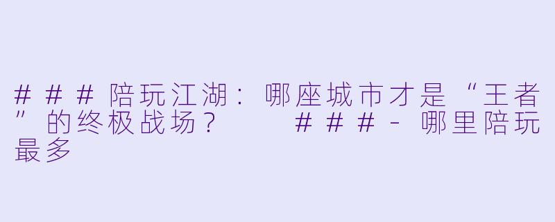 ###陪玩江湖：哪座城市才是“王者”的终极战场？

###-哪里陪玩最多