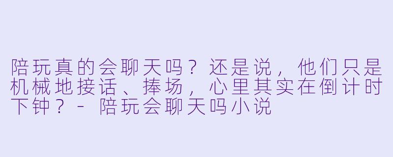 陪玩真的会聊天吗?还是说,他们只是机械地接话、捧场,心里其实在倒计时下钟?-陪玩会聊天吗小说