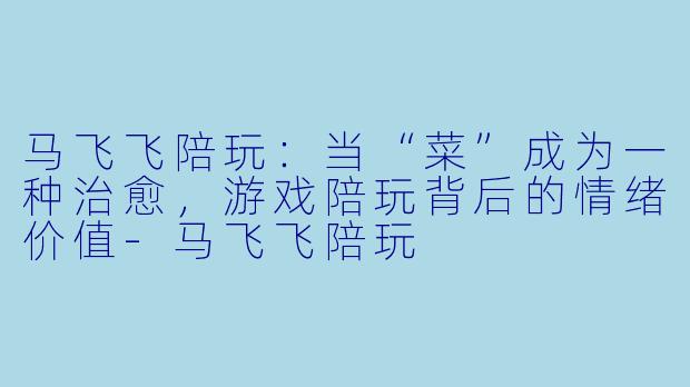 马飞飞陪玩：当“菜”成为一种治愈，游戏陪玩背后的情绪价值-马飞飞陪玩