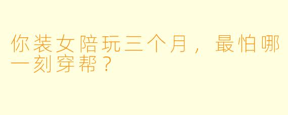 你装女陪玩三个月,最怕哪一刻穿帮?