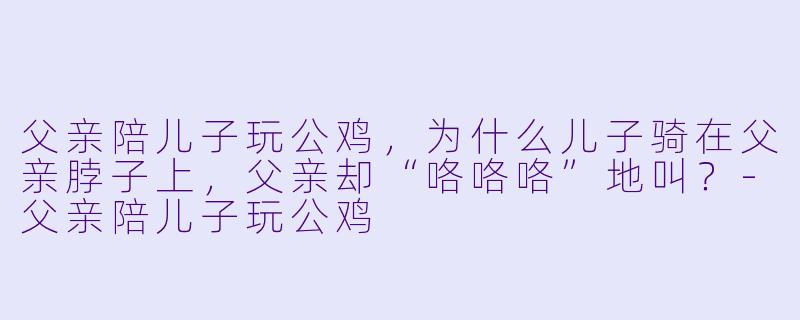 父亲陪儿子玩公鸡，为什么儿子骑在父亲脖子上，父亲却“咯咯咯”地叫？-父亲陪儿子玩公鸡