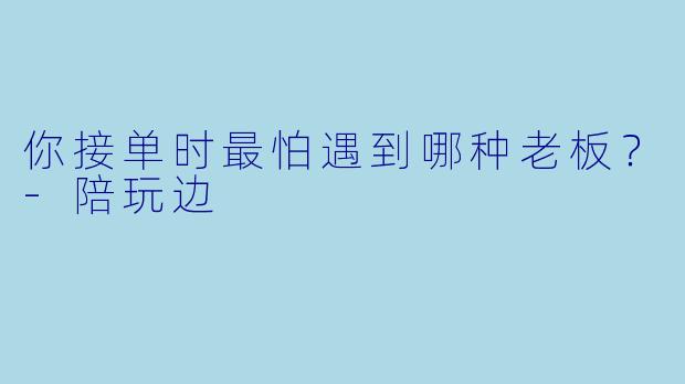 你接单时最怕遇到哪种老板?-陪玩边