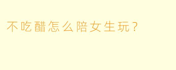不吃醋怎么陪女生玩?