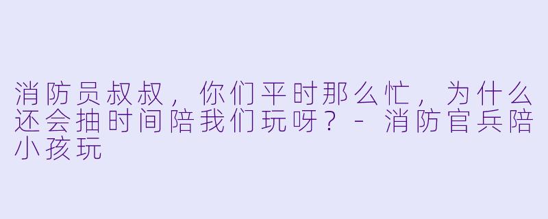 消防员叔叔，你们平时那么忙，为什么还会抽时间陪我们玩呀？-消防官兵陪小孩玩