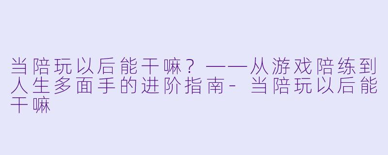 当陪玩以后能干嘛？——从游戏陪练到人生多面手的进阶指南-当陪玩以后能干嘛