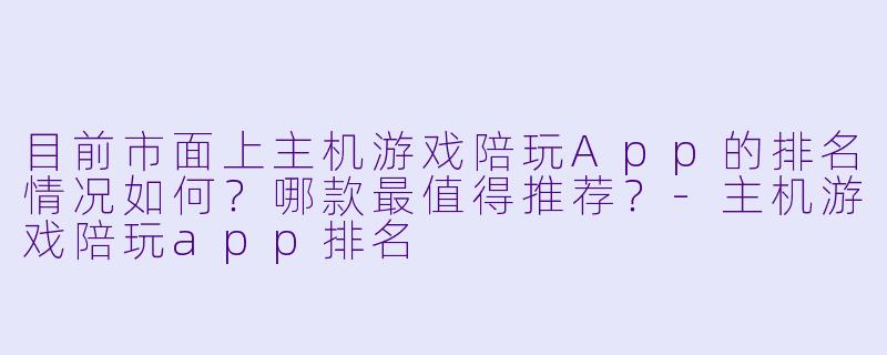 目前市面上主机游戏陪玩App的排名情况如何?哪款最值得推荐?-主机游戏陪玩app排名