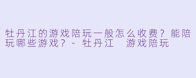 牡丹江的游戏陪玩一般怎么收费?能陪玩哪些游戏?-牡丹江 游戏陪玩