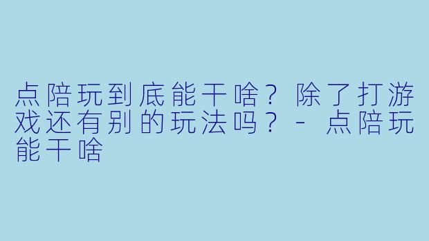 点陪玩到底能干啥?除了打游戏还有别的玩法吗?-点陪玩能干啥