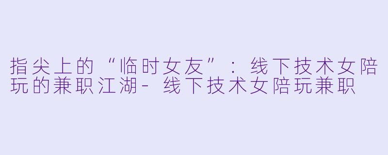 指尖上的“临时女友”:线下技术女陪玩的兼职江湖-线下技术女陪玩兼职