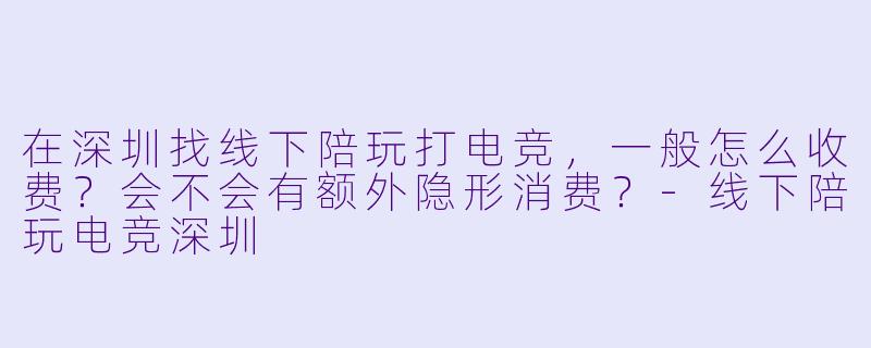 在深圳找线下陪玩打电竞,一般怎么收费?会不会有额外隐形消费?-线下陪玩电竞深圳