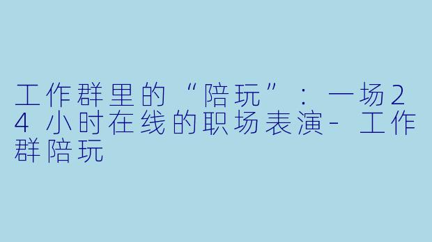 工作群里的“陪玩”:一场24小时在线的职场表演-工作群陪玩