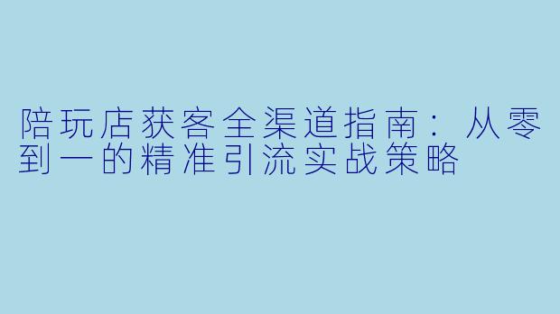 陪玩店获客全渠道指南:从零到一的精准引流实战策略