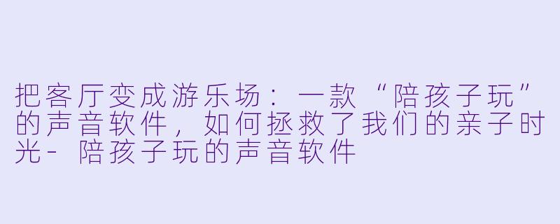 把客厅变成游乐场:一款“陪孩子玩”的声音软件,如何拯救了我们的亲子时光-陪孩子玩的声音软件