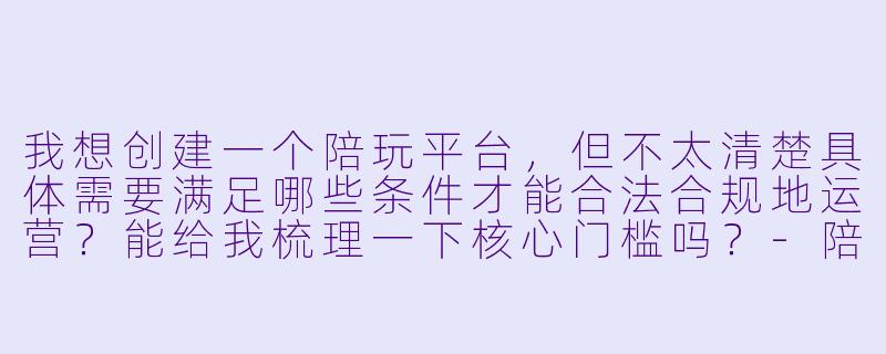 我想创建一个陪玩平台,但不太清楚具体需要满足哪些条件才能合法合规地运营?能给我梳理一下核心门槛吗?-陪玩平台创建条件