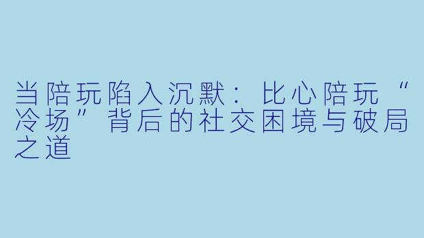 当陪玩陷入沉默:比心陪玩“冷场”背后的社交困境与破局之道