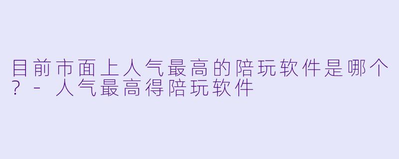 目前市面上人气最高的陪玩软件是哪个?-人气最高得陪玩软件