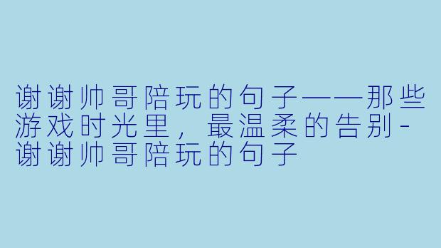 谢谢帅哥陪玩的句子——那些游戏时光里，最温柔的告别-谢谢帅哥陪玩的句子