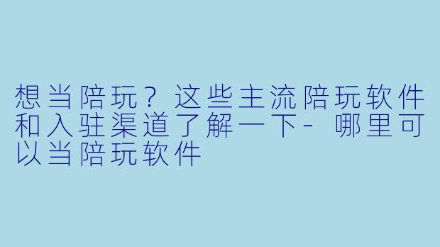 想当陪玩?这些主流陪玩软件和入驻渠道了解一下-哪里可以当陪玩软件