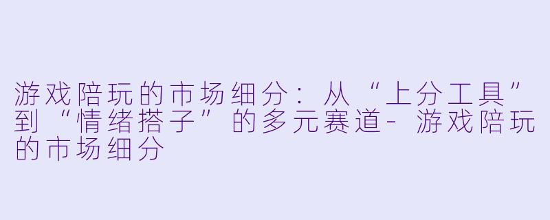 游戏陪玩的市场细分:从“上分工具”到“情绪搭子”的多元赛道-游戏陪玩的市场细分