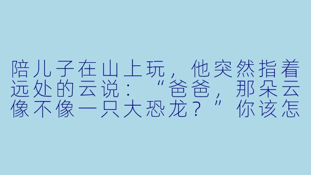 陪儿子在山上玩，他突然指着远处的云说：“爸爸，那朵云像不像一只大恐龙？”你该怎么回答？