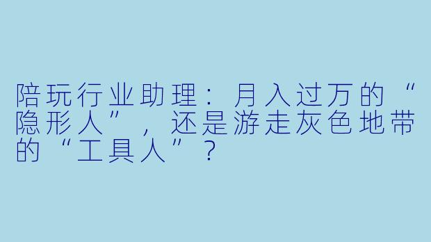 陪玩行业助理:月入过万的“隐形人”,还是游走灰X 地带的“工具人”?