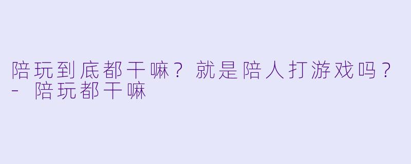 陪玩到底都干嘛?就是陪人打游戏吗?-陪玩都干嘛