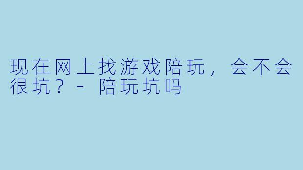现在网上找游戏陪玩,会不会很坑?-陪玩坑吗