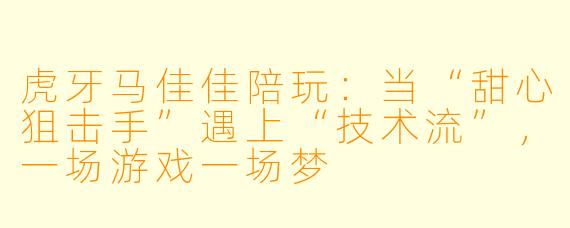 虎牙马佳佳陪玩：当“甜心狙击手”遇上“技术流”，一场游戏一场梦