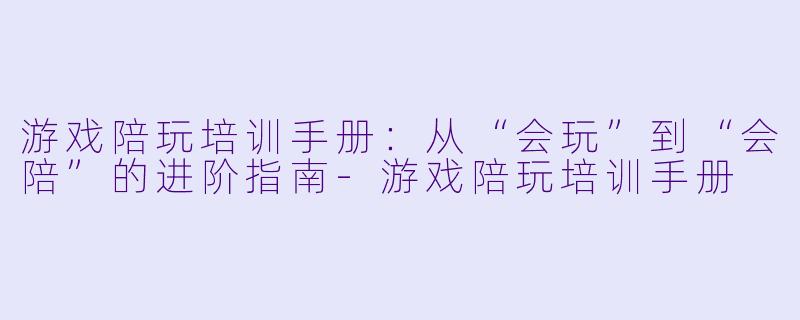 游戏陪玩培训手册:从“会玩”到“会陪”的进阶指南-游戏陪玩培训手册