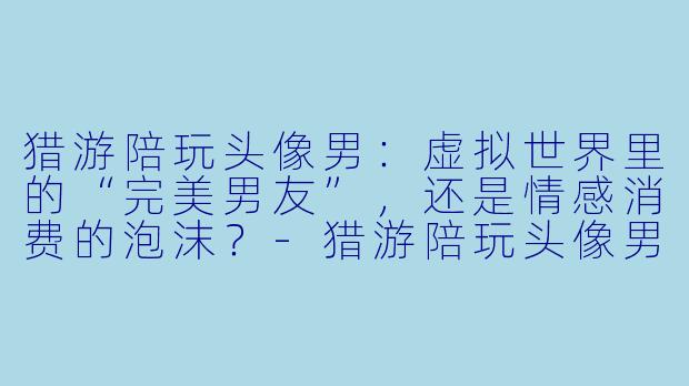 猎游陪玩头像男:虚拟世界里的“完美男友”,还是情感消费的泡沫?-猎游陪玩头像男