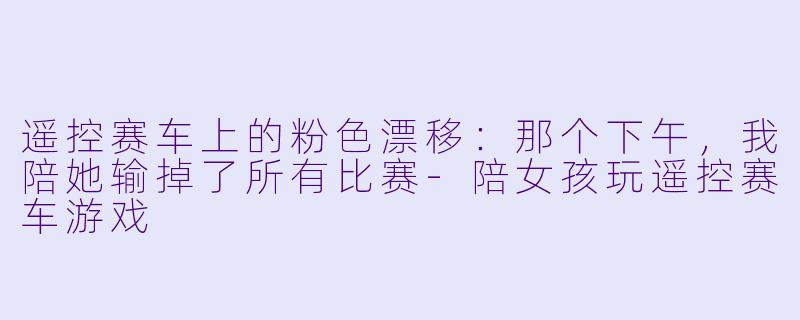 遥控赛车上的粉X 漂移:那个下午,我陪她输掉了所有比赛-陪女孩玩遥控赛车游戏
