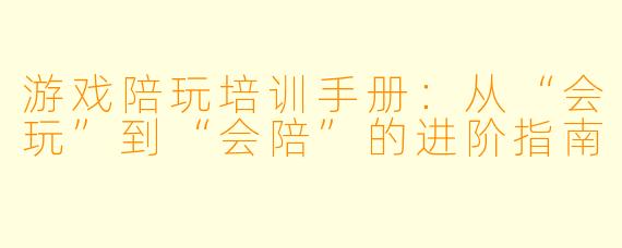 游戏陪玩培训手册:从“会玩”到“会陪”的进阶指南
