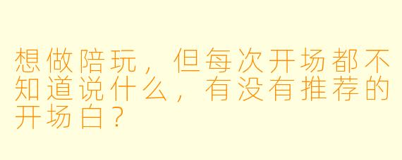 想做陪玩，但每次开场都不知道说什么，有没有推荐的开场白？