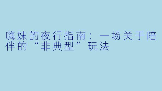 嗨妹的夜行指南:一场关于陪伴的“非典型”玩法