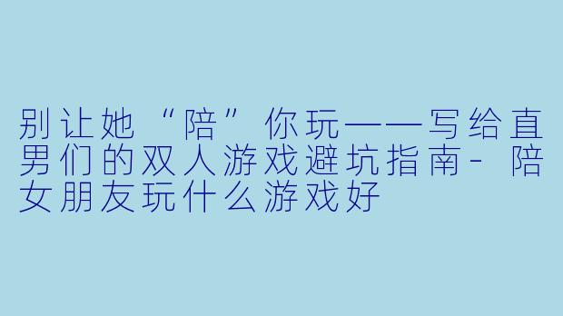 别让她“陪”你玩——写给直男们的双人游戏避坑指南-陪女朋友玩什么游戏好