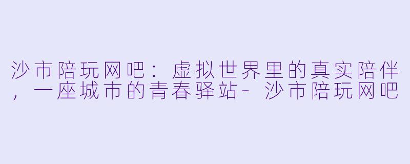 沙市陪玩网吧:虚拟世界里的真实陪伴,一座城市的青春驿站-沙市陪玩网吧