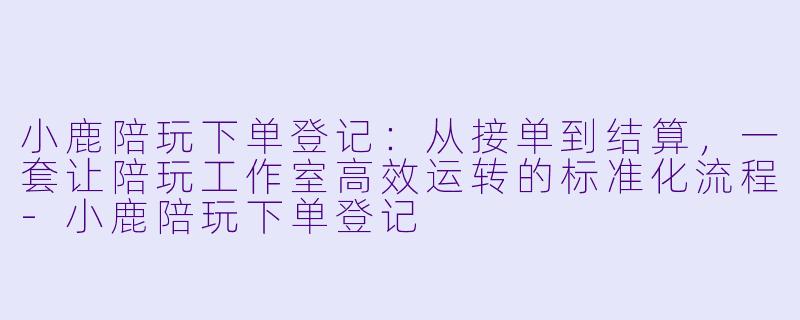 小鹿陪玩下单登记:从接单到结算,一套让陪玩工作室高效运转的标准化流程-小鹿陪玩下单登记