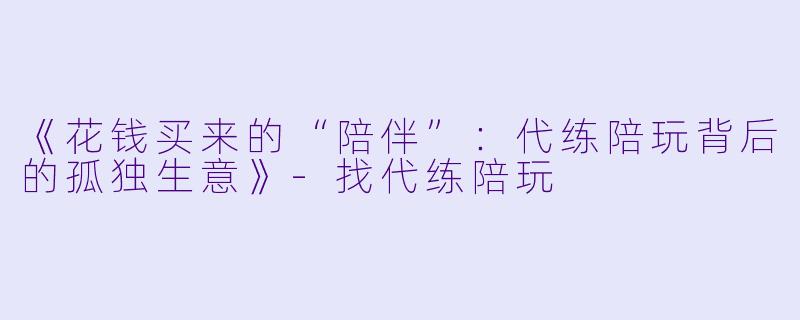 《花钱买来的“陪伴”:代练陪玩背后的孤独生意》-找代练陪玩